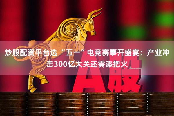 炒股配资平台选 “五一”电竞赛事开盛宴：产业冲击300亿大关还需添把火