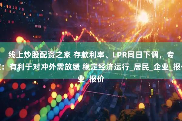 线上炒股配资之家 存款利率、LPR同日下调，专家：有利于对冲外需放缓 稳定经济运行_居民_企业_报价