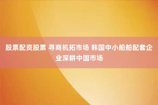 股票配资股票 寻商机拓市场 韩国中小船舶配套企业深耕中国市场
