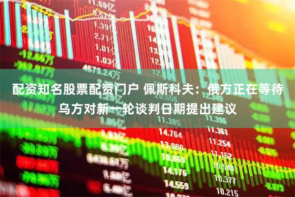 配资知名股票配资门户 佩斯科夫：俄方正在等待乌方对新一轮谈判日期提出建议