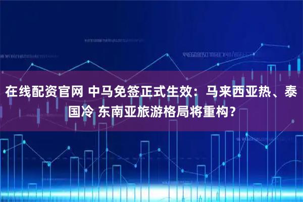 在线配资官网 中马免签正式生效：马来西亚热、泰国冷 东南亚旅游格局将重构？