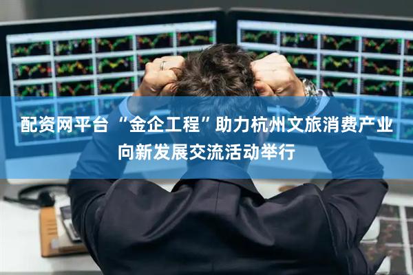 配资网平台 “金企工程”助力杭州文旅消费产业向新发展交流活动举行