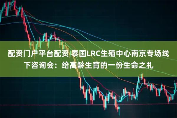 配资门户平台配资 泰国LRC生殖中心南京专场线下咨询会：给高龄生育的一份生命之礼