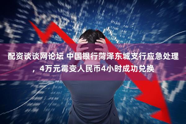 配资谈谈网论坛 中国银行菏泽东城支行应急处理，4万元霉变人民币4小时成功兑换