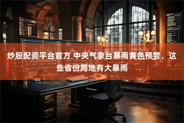 炒股配资平台官方 中央气象台暴雨黄色预警，这些省份局地有大暴雨