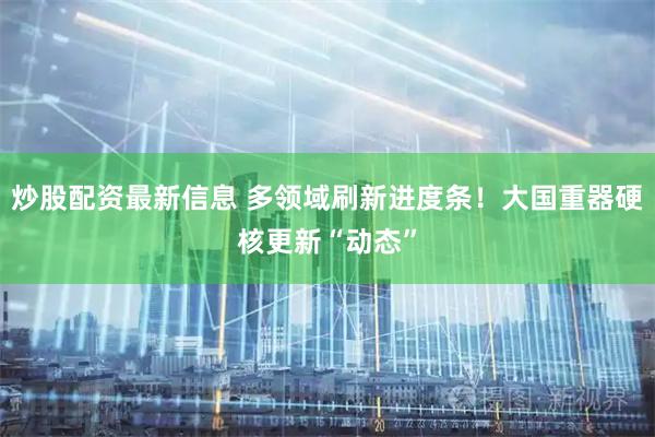 炒股配资最新信息 多领域刷新进度条！大国重器硬核更新“动态”