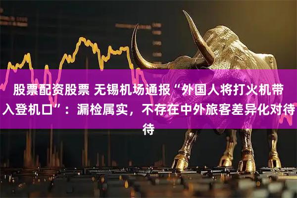 股票配资股票 无锡机场通报“外国人将打火机带入登机口”：漏检属实，不存在中外旅客差异化对待