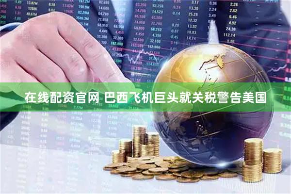 在线配资官网 巴西飞机巨头就关税警告美国