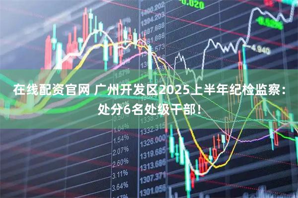 在线配资官网 广州开发区2025上半年纪检监察：处分6名处级干部！