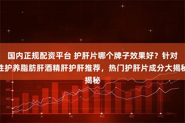 国内正规配资平台 护肝片哪个牌子效果好？针对性护养脂肪肝酒精肝护肝推荐，热门护肝片成分大揭秘