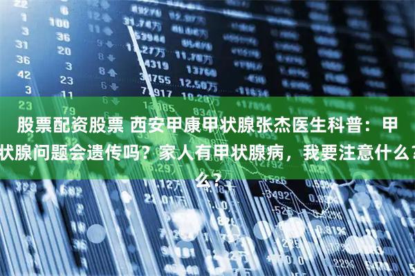 股票配资股票 西安甲康甲状腺张杰医生科普:甲状腺问题会遗传吗?家人有甲状腺病,我要注意什么?