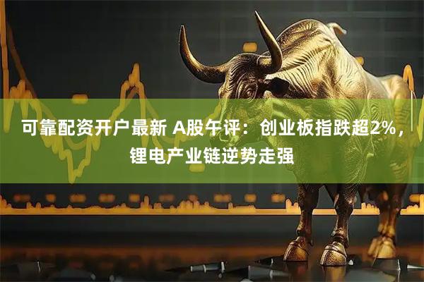 可靠配资开户最新 A股午评：创业板指跌超2%，锂电产业链逆势走强