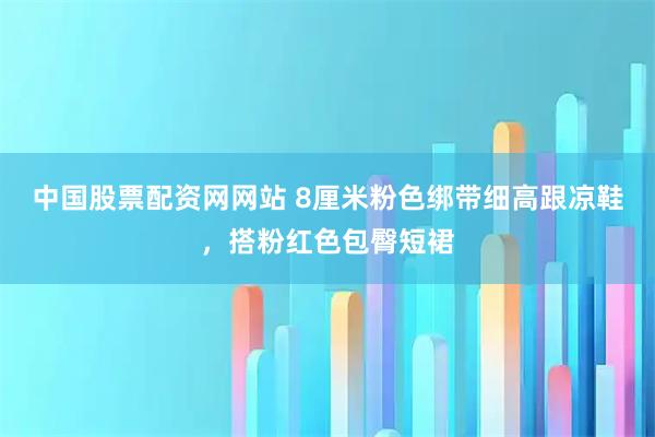 中国股票配资网网站 8厘米粉色绑带细高跟凉鞋，搭粉红色包臀短裙