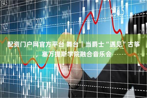 配资门户网官方平台 舞台｜当爵士“遇见”古筝，塞万提斯学院融合音乐会