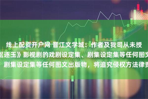 线上配资开户网 晋江文学城：作者及我司从未授权任何主体出版、发行《逐玉》影视剧的戏剧设定集、剧集设定集等任何图文出版物，将追究侵权方法律责任
