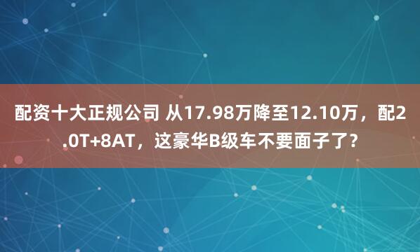 配资十大正规公司 从17.98万降至12.10万，配2.0T+8AT，这豪华B级车不要面子了？