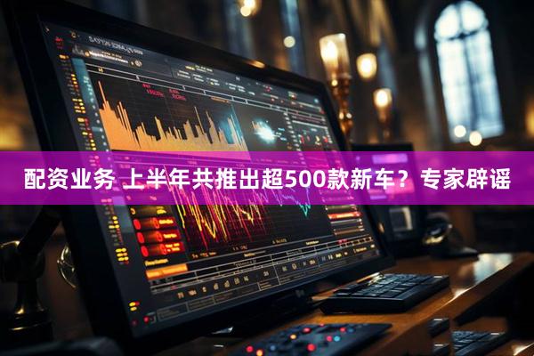 配资业务 上半年共推出超500款新车？专家辟谣