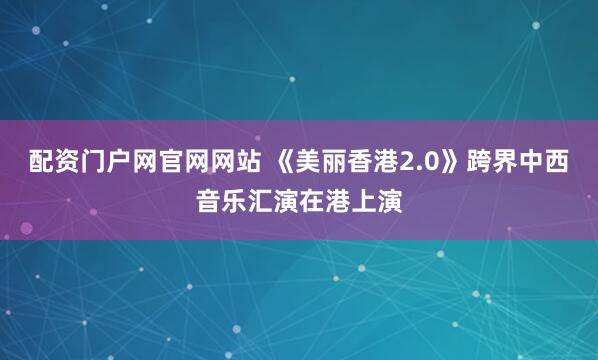 配资门户网官网网站 《美丽香港2.0》跨界中西音乐汇演在港上演