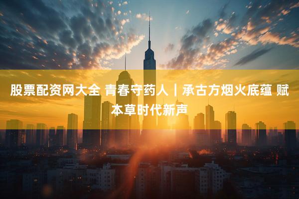 股票配资网大全 青春守药人｜承古方烟火底蕴 赋本草时代新声